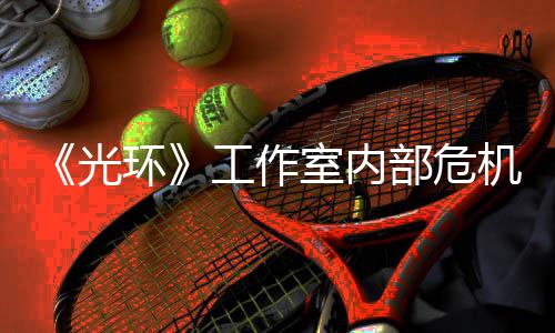 部危团队光工作光环核心机曝近乎解散室内