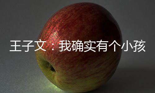 王子文我确吴永王子文有个小孩 孩子恩不介意实有